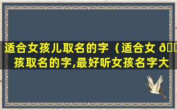 适合女孩儿取名的字（适合女 🐎 孩取名的字,最好听女孩名字大全 🌺 ）